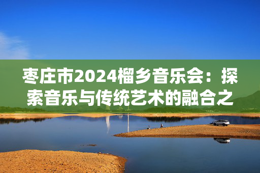 枣庄市2024榴乡音乐会：探索音乐与传统艺术的融合之旅-第1张图片-票100