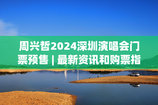 周兴哲2024深圳演唱会门票预售 | 最新资讯和购票指南