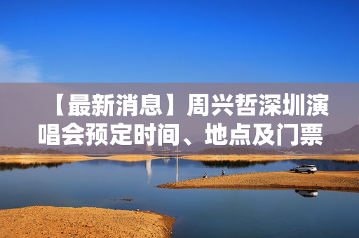 【最新消息】周兴哲深圳演唱会预定时间、地点及门票信息
