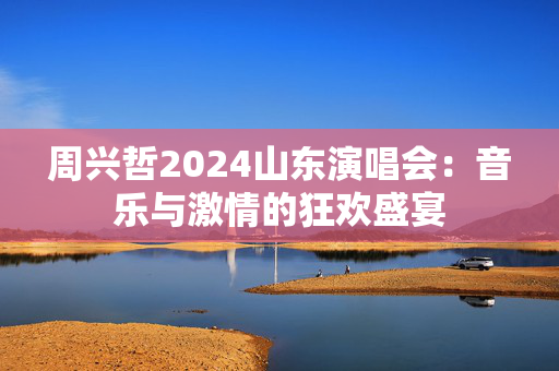 周兴哲2024山东演唱会：音乐与激情的狂欢盛宴