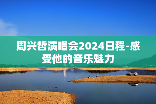 周兴哲演唱会2024日程-感受他的音乐魅力