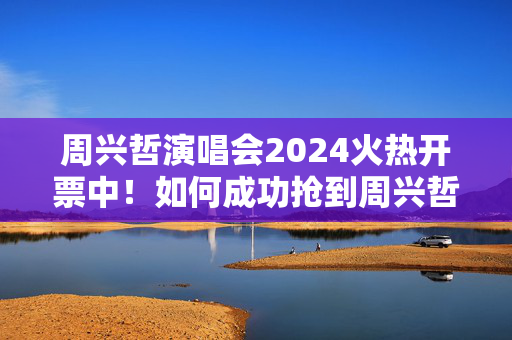 周兴哲演唱会2024火热开票中！如何成功抢到周兴哲演唱会门票？
