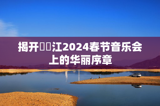 揭开牂牁江2024春节音乐会上的华丽序章-第1张图片-票100