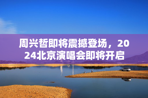 周兴哲即将震撼登场，2024北京演唱会即将开启