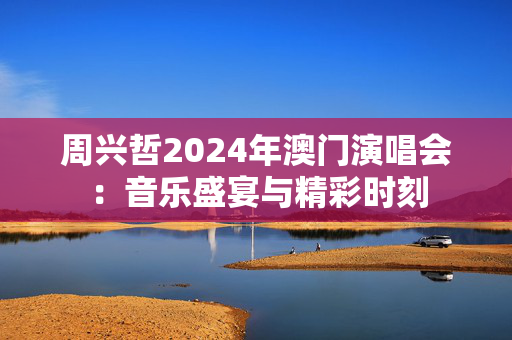周兴哲2024年澳门演唱会：音乐盛宴与精彩时刻