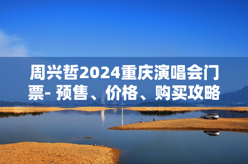 周兴哲2024重庆演唱会门票- 预售、价格、购买攻略