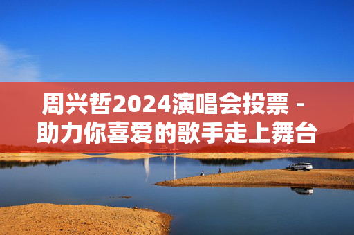 周兴哲2024演唱会投票 - 助力你喜爱的歌手走上舞台