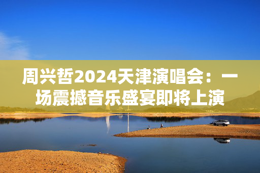 周兴哲2024天津演唱会：一场震撼音乐盛宴即将上演
