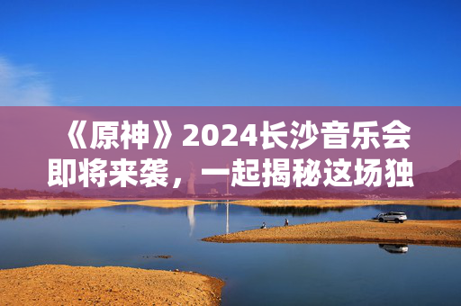 《原神》2024长沙音乐会即将来袭，一起揭秘这场独一无二的奇幻之夜！-第1张图片-票100