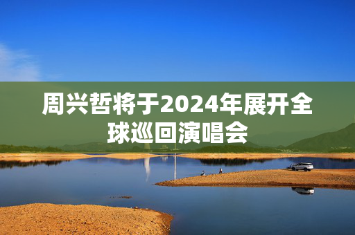 周兴哲将于2024年展开全球巡回演唱会