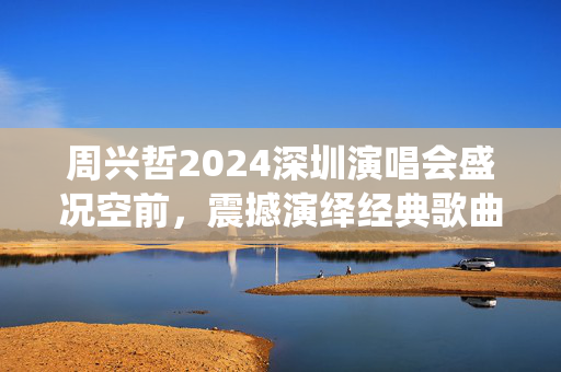 周兴哲2024深圳演唱会盛况空前，震撼演绎经典歌曲