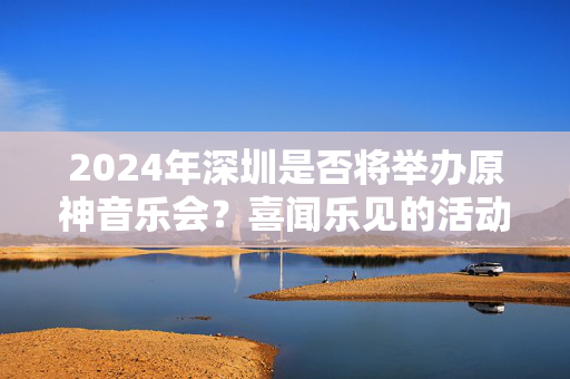 2024年深圳是否将举办原神音乐会？喜闻乐见的活动你不容错过！-第1张图片-票100