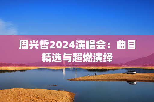 周兴哲2024演唱会：曲目精选与超燃演绎