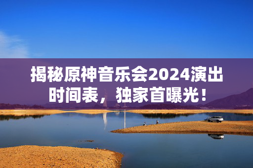 揭秘原神音乐会2024演出时间表，独家首曝光！-第1张图片-票100