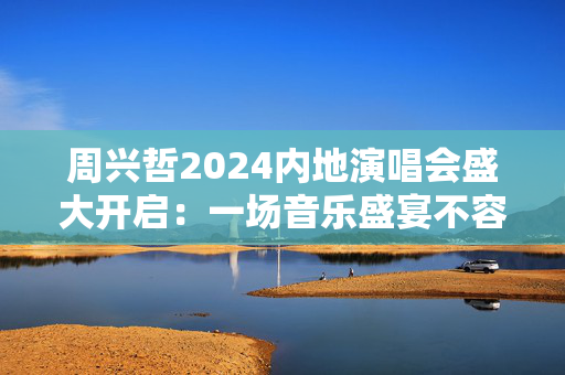 周兴哲2024内地演唱会盛大开启：一场音乐盛宴不容错过