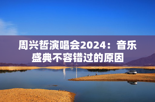 周兴哲演唱会2024：音乐盛典不容错过的原因