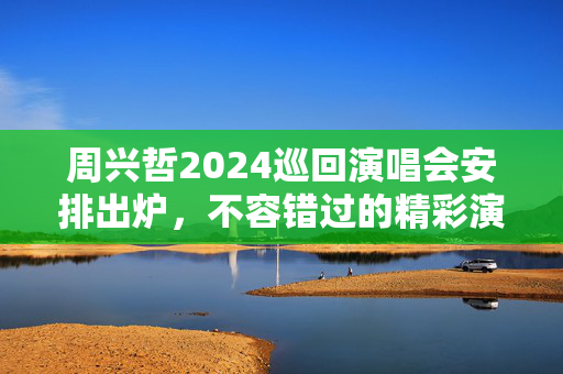 周兴哲2024巡回演唱会安排出炉，不容错过的精彩演出