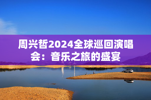 周兴哲2024全球巡回演唱会：音乐之旅的盛宴