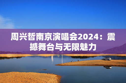 周兴哲南京演唱会2024：震撼舞台与无限魅力