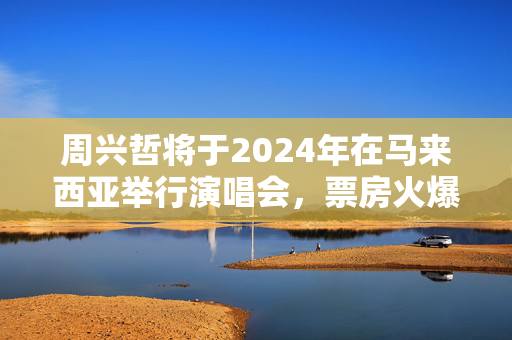 周兴哲将于2024年在马来西亚举行演唱会，票房火爆引人瞩目