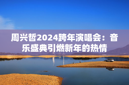 周兴哲2024跨年演唱会：音乐盛典引燃新年的热情