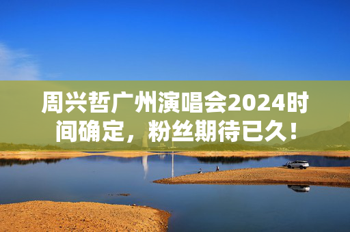 周兴哲广州演唱会2024时间确定，粉丝期待已久！