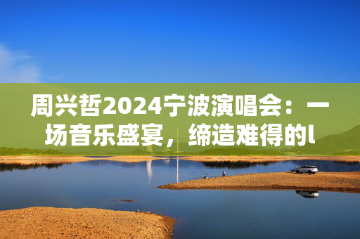 周兴哲2024宁波演唱会：一场音乐盛宴，缔造难得的live体验
