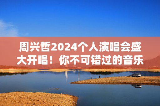周兴哲2024个人演唱会盛大开唱！你不可错过的音乐盛宴！