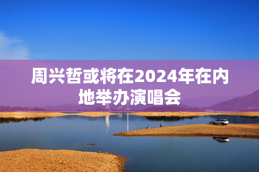 周兴哲或将在2024年在内地举办演唱会