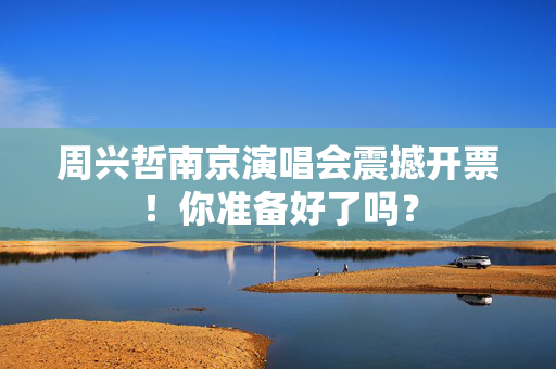 周兴哲南京演唱会震撼开票！你准备好了吗？
