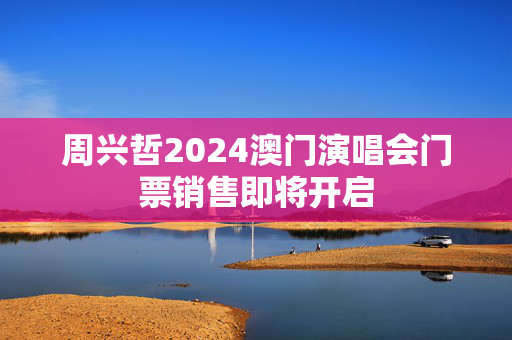 周兴哲2024澳门演唱会门票销售即将开启