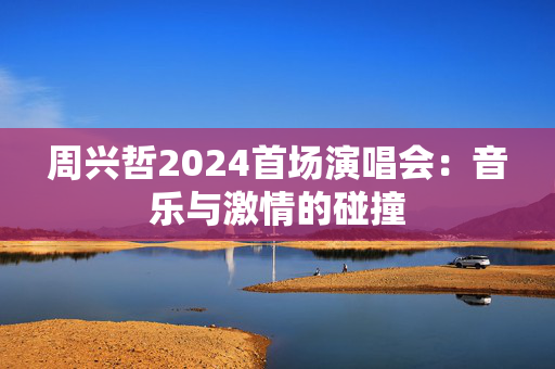 周兴哲2024首场演唱会：音乐与激情的碰撞