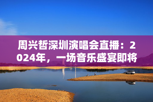 周兴哲深圳演唱会直播：2024年，一场音乐盛宴即将上演