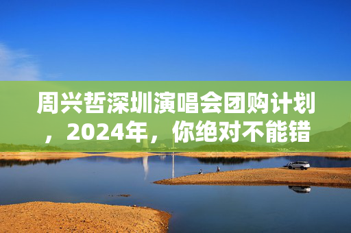 周兴哲深圳演唱会团购计划，2024年，你绝对不能错过！