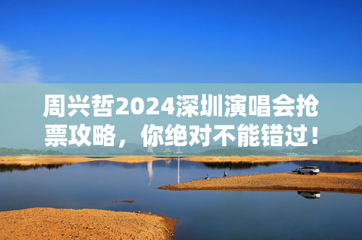 周兴哲2024深圳演唱会抢票攻略，你绝对不能错过！