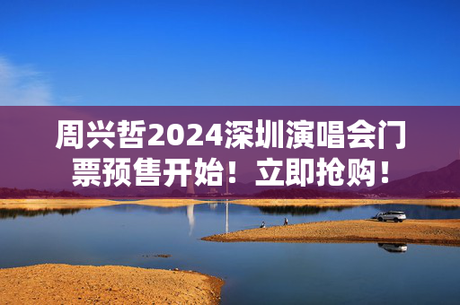 周兴哲2024深圳演唱会门票预售开始！立即抢购！