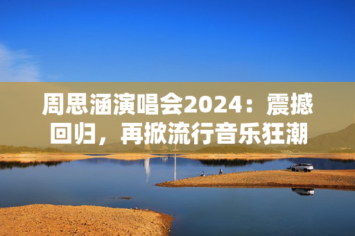 周思涵演唱会2024：震撼回归，再掀流行音乐狂潮