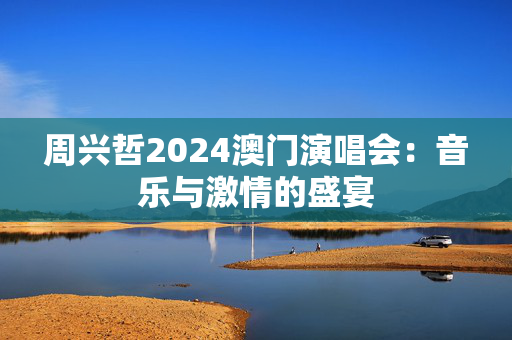 周兴哲2024澳门演唱会：音乐与激情的盛宴