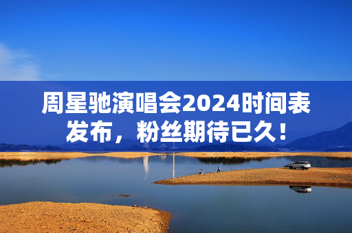 周星驰演唱会2024时间表发布，粉丝期待已久！