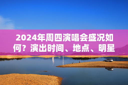 2024年周四演唱会盛况如何？演出时间、地点、明星阵容一览