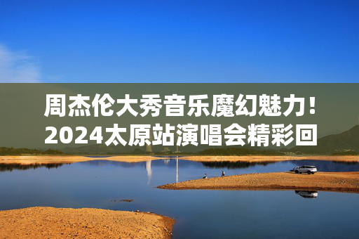 周杰伦大秀音乐魔幻魅力！2024太原站演唱会精彩回顾-第1张图片-票100