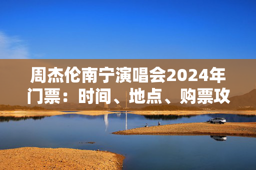 周杰伦南宁演唱会2024年门票：时间、地点、购票攻略一览-第1张图片-票100