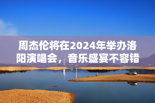周杰伦将在2024年举办洛阳演唱会，音乐盛宴不容错过！-第1张图片-票100