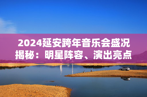 2024延安跨年音乐会盛况揭秘：明星阵容、演出亮点和观众反响-第1张图片-票100