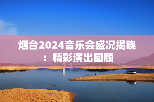 烟台2024音乐会盛况揭晓：精彩演出回顾-第1张图片-票100