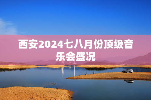 西安2024七八月份顶级音乐会盛况-第1张图片-票100
