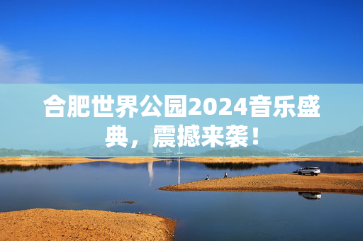 合肥世界公园2024音乐盛典，震撼来袭！-第1张图片-票100