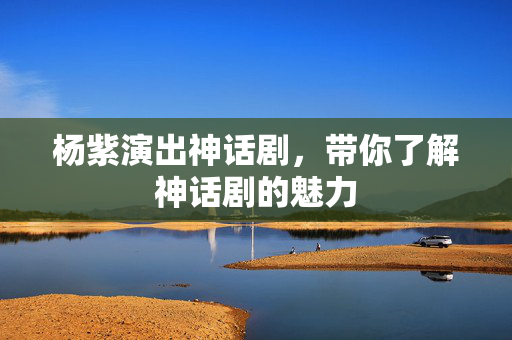 杨紫演出神话剧，带你了解神话剧的魅力-第1张图片-票100