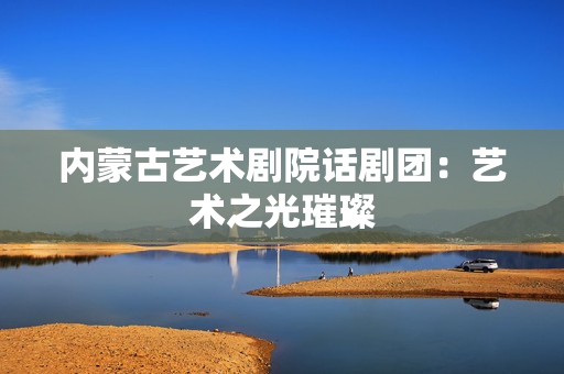 内蒙古艺术剧院话剧团：艺术之光璀璨-第1张图片-票100