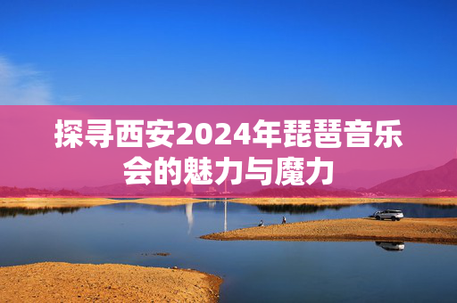 探寻西安2024年琵琶音乐会的魅力与魔力-第1张图片-票100